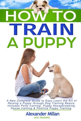 How to Train a Puppy: A New Complete Guide to Easy Learn the Art of Raising a Puppy through Dog Training Basics. Includes Potty training, Pu by Millan Dog Training, Alexander