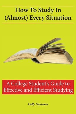 How to Study in (Almost) Every Situation: A College Student's Guide to Effective and Efficient Studying by Hassemer, Holly