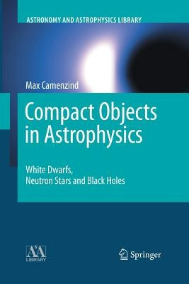 Compact Objects in Astrophysics: White Dwarfs, Neutron Stars and Black Holes by Camenzind, Max