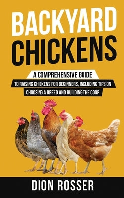 Backyard Chickens: A Comprehensive Guide to Raising Chickens for Beginners, Including Tips on Choosing a Breed and Building the Coop by Rosser, Dion
