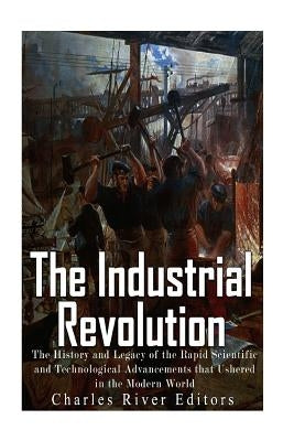 The Industrial Revolution: The History and Legacy of the Rapid Scientific and Technological Advancements that Ushered in the Modern World by Charles River Editors