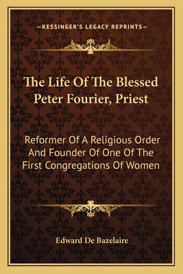 The Life of the Blessed Peter Fourier, Priest: Reformer of a Religious Order and Founder of One of the First Congregations of Women by Bazelaire, Edward De