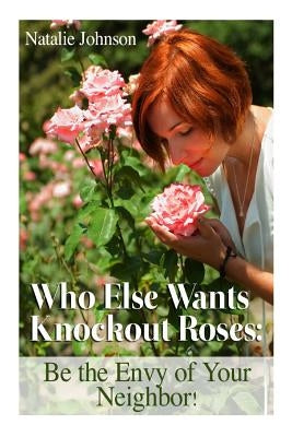 Who Else Wants Knockout Roses?: Be The Envy Of Your Neighbor! by Johnson, Natalie