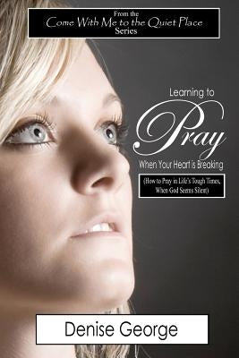 Learning to Pray When Your Heart is Breaking: How to Pray in Life's Tough Times, When God Seems Silent by George, Denise