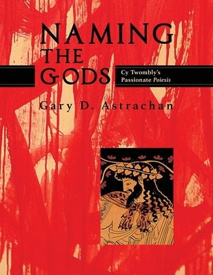 Naming the Gods: Cy Twombly's Passionate Poiesis by Astrachan, Gary