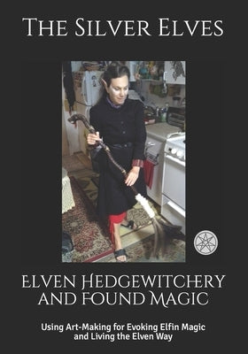 Elven Hedgewitchery and Found Magic: Using Art-Making for Evoking Elfin Magic and Living the Elven Way by The Silver Elves