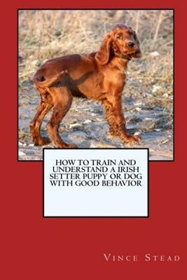 How to Train and Raise a Irish Setter Puppy or Dog with Good Behavior by Stead, Vince