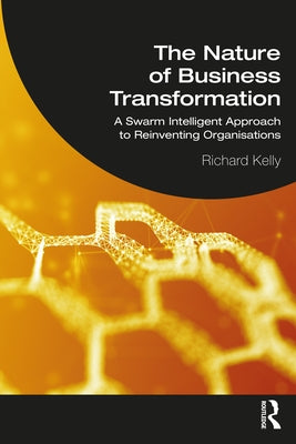 The Nature of Business Transformation: A Swarm Intelligent Approach to Reinventing Organisations by Kelly, Richard