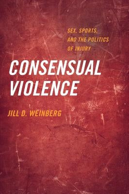 Consensual Violence: Sex, Sports, and the Politics of Injury by Weinberg, Jill D.