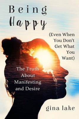 Being Happy (Even When You Don't Get What You Want): The Truth About Manifesting and Desire by Lake, Gina