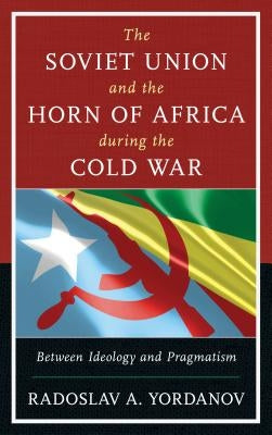 The Soviet Union and the Horn of Africa During the Cold War: Between Ideology and Pragmatism by Yordanov, Radoslav A.