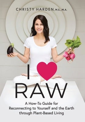 I ♥ Raw: A How-To Guide for Reconnecting to Yourself and the Earth through Plant-Based Living by Harden, Christy