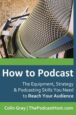 How to Podcast: The Equipment, Strategy & Podcasting Skills You Need to Reach Your Audience: The book to guide you from Novice Podcast by Gray, Colin