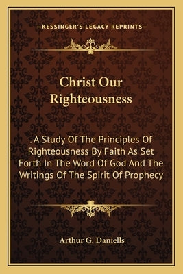 Christ Our Righteousness: A Study of the Principles of Righteousness by Faith as Set Forth in the Word of God and the Writings of the Spirit of by Daniells, Arthur G.