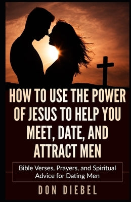 How to Use the Power of Jesus to Help You Meet, Date, and Attract Men: Bible Verses, Prayers, and Spiritual Advice for Dating Men by Diebel, Don