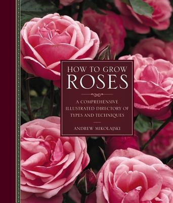 How to Grow Roses: A Comprehensive Illustrated Directory of Types and Techniques by Dr Mikolajski, Andrew