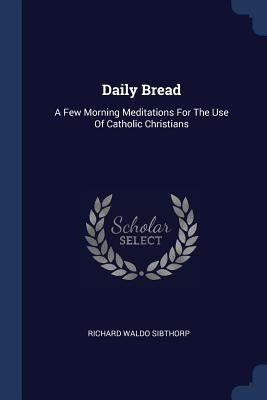Daily Bread: A Few Morning Meditations For The Use Of Catholic Christians by Sibthorp, Richard Waldo