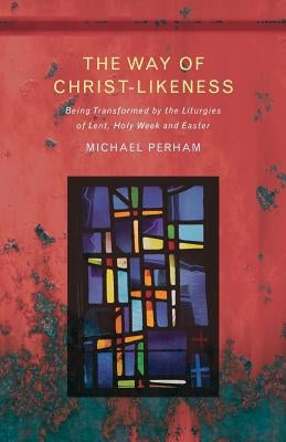 The Way of Christ-Likeness: Being Transformed by the Liturgies of Lent, Holy Week and Easter by Perham, Michael