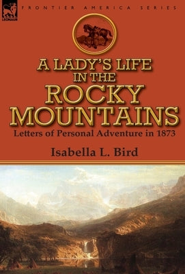 A Lady's Life in the Rocky Mountains: Letters of Personal Adventure in 1873 by Bird, Isabella L.