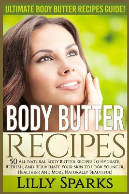 Body Butter Recipes: Ultimate Body Butter Recipes Guide! 50 All Natural Body Butter Recipes To Hydrate, Refresh, And Rejuvenate Your Skin T by Sparks, Lilly