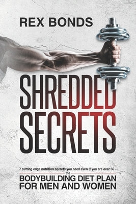 Shredded Secrets: 7 Cutting Edge Nutrition Secrets You Need Even If You Are Over 50 The Bodybuilding Diet Plan For Men and Women by Bonds, Rex