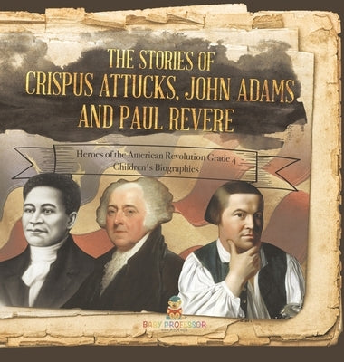 The Stories of Crispus Attucks, John Adams and Paul Revere Heroes of the American Revolution Grade 4 Children's Biographies by Baby Professor