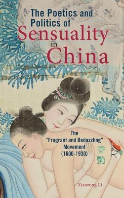 The Poetics and Politics of Sensuality in China: The Fragrant and Bedazzling Movement (1600-1930) by Li, Xiaorong