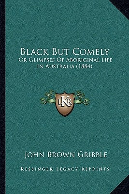 Black But Comely: Or Glimpses Of Aboriginal Life In Australia (1884) by Gribble, John Brown