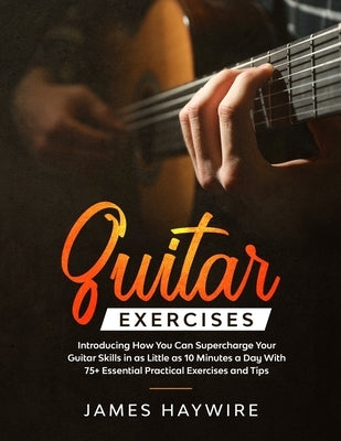 Guitar Exercises: Introducing How You Can Supercharge Your Guitar Skills In as Little as 10 Minutes a Day With 75+ Essential Practical E by Haywire, James