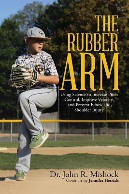 The Rubber Arm: Using Science to Increase Pitch Control, Improve Velocity, and Prevent Elbow and Shoulder Injury by Mishock, John R.