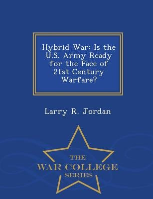 Hybrid War: Is the U.S. Army Ready for the Face of 21st Century Warfare? - War College Series by Jordan, Larry R.