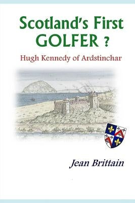 Scotland's First GOLFER? - Hugh Kennedy of Ardstinchar by Brittain, Jean