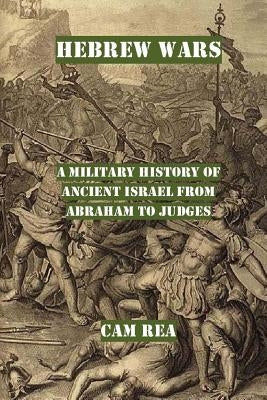Hebrew Wars: A Military History of Ancient Israel from Abraham to Judges by Rea, Cam