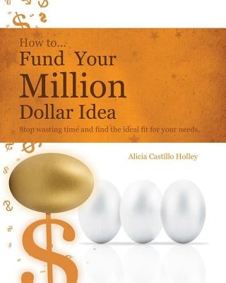 How to Fund Your Millon Dollar Idea: Stop wasting time and find the ideal fit for your funding needs by Castillo Holley, Alicia