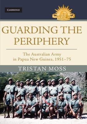 Guarding the Periphery: The Australian Army in Papua New Guinea, 1951-75 by Moss, Tristan
