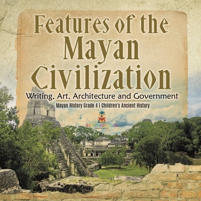 Features of the Mayan Civilization: Writing, Art, Architecture and Government Mayan History Grade 4 Children's Ancient History by Baby Professor