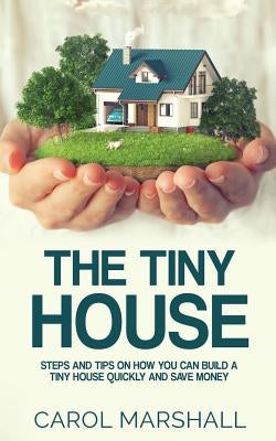 The Tiny House: Steps and Tips on How you can build a tiny house quickly and save money by Marshall, Carol