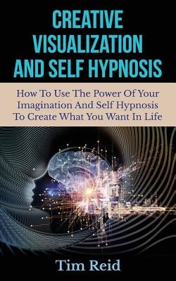 Creative Visualization And Self Hypnosis: How To Use The Power Of Your Imagination And Self Hypnosis To Create What You Want In Life by Reid, Tim
