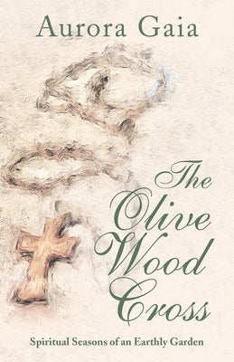 The Olive Wood Cross: Spiritual Seasons of an Earthly Garden by Gaia, Aurora