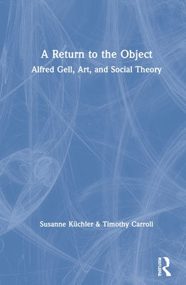 A Return to the Object: Alfred Gell, Art, and Social Theory by Küchler, Susanne