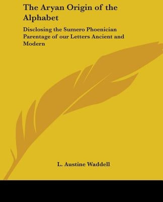 The Aryan Origin of the Alphabet: Disclosing the Sumero Phoenician Parentage of our Letters Ancient and Modern by Waddell, L. Austine