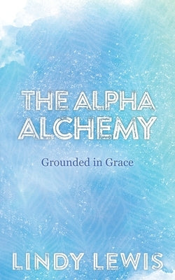 The Alpha Alchemy: Grounded in Grace by Lewis, Lindy