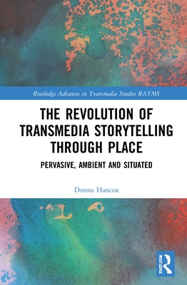 The Revolution in Transmedia Storytelling Through Place: Pervasive, Ambient and Situated by Hancox, Donna