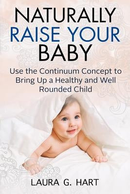 NATURALLY RAISE YOUR BABY - Use the Continuum Concept to Bring Up a Healthy and Well Rounded Child by Hart, Laura G.