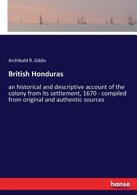 British Honduras: an historical and descriptive account of the colony from its settlement, 1670 - compiled from original and authentic s by Gibbs, Archibald R.