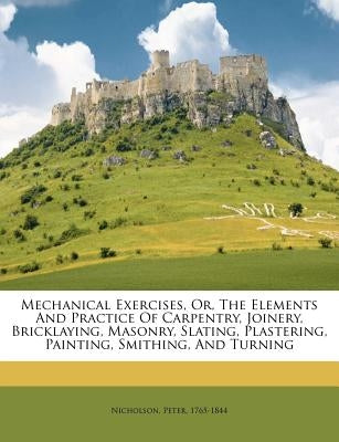 Mechanical exercises, or, The elements and practice of carpentry, joinery, bricklaying, masonry, slating, plastering, painting, smithing, and turning by Nicholson, Peter