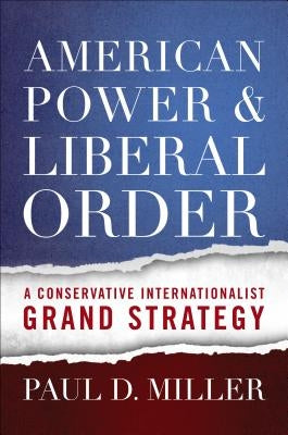American Power & Liberal Order: A Conservative Internationalist Grand Strategy by Miller, Paul D.