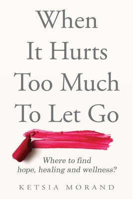 When it Hurts too Much to Let Go: Where to find Hope, Healing & Wellness by Morand, Ketsia