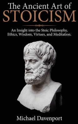 The Ancient Art of Stoicism: An Insight into the Stoic Philosophy, Ethics, Wisdom, Virtues, and Meditation by Davenport, Michael