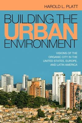 Building the Urban Environment: Visions of the Organic City in the United States, Europe, and Latin America by Platt, Harold L.